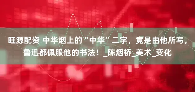 旺源配资 中华烟上的“中华”二字，竟是由他所写，鲁迅都佩服他的书法！_陈烟桥_美术_变化