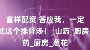 富祥配资 答应我，一定要试试这个排骨汤！_山药_厨房_葱花