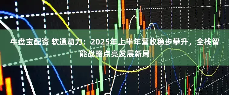 牛盘宝配资 软通动力：2025年上半年营收稳步攀升，全栈智能战略点亮发展新局