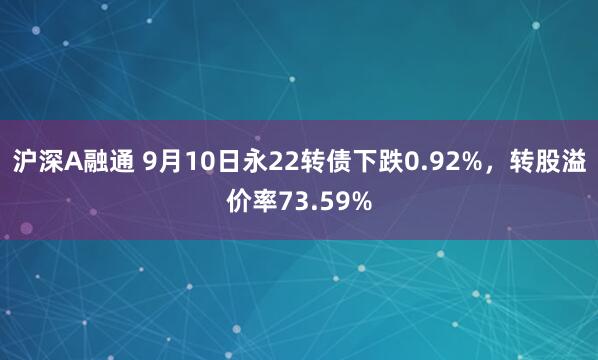 沪深A融通 9月10日永22转债下跌0.92%，转股溢价率73.59%